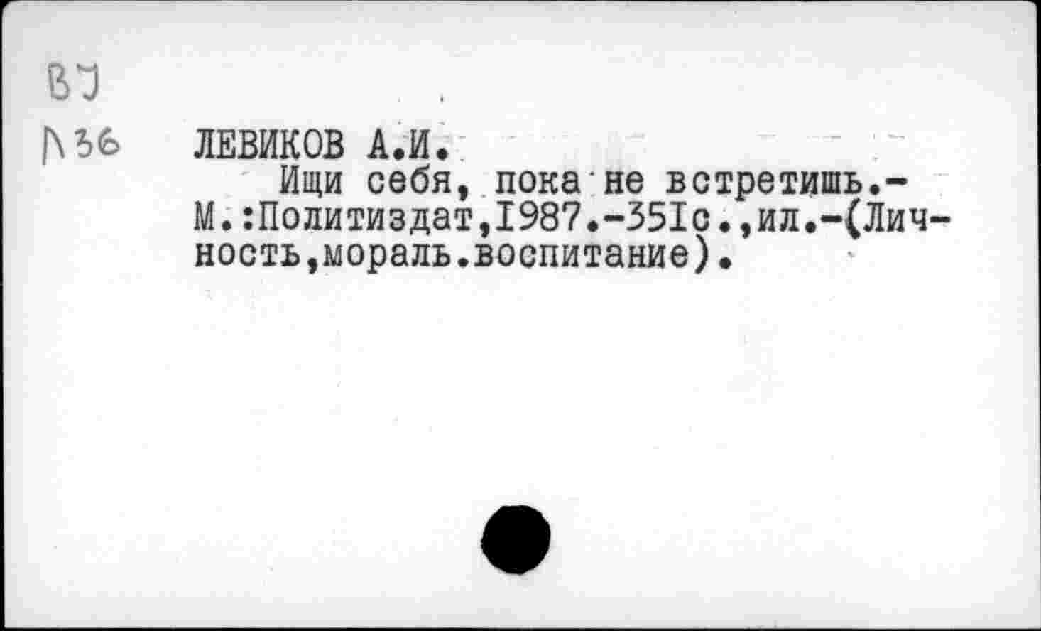 ﻿ЛЕВИКОВ А.И.
Ищи себя, пока не встретишь.-М.:Политиэдат,1987.-351с.,ил.-(Лич ность,мораль.воспитание)•